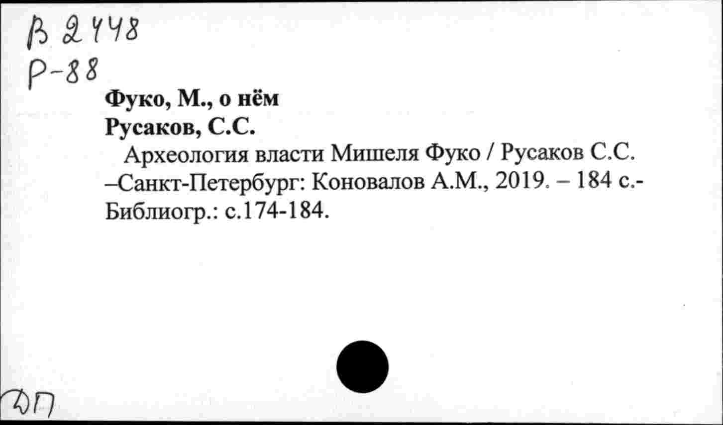 ﻿Р-&8
Фуко, М., о нём Русаков, С.С.
Археология власти Мишеля Фуко / Русаков С.С. —Санкт-Петербург: Коновалов А.М., 2019. — 184 с.-Библиогр.: с. 174-184.